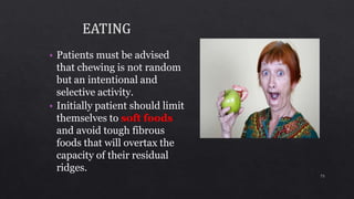 • Patients must be advised
that chewing is not random
but an intentional and
selective activity.
• Initially patient should limit
themselves to soft foods
and avoid tough fibrous
foods that will overtax the
capacity of their residual
ridges.
73
 