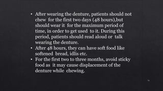 • After wearing the denture, patients should not
chew for the first two days (48 hours),but
should wear it for the maximum period of
time, in order to get used to it. During this
period, patients should read aloud or talk
wearing the denture.
• After 48 hours, they can have soft food like
softened bread, idlis etc.
• For the first two to three months, avoid sticky
food as it may cause displacement of the
denture while chewing.
74
 