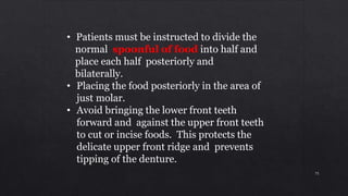 • Patients must be instructed to divide the
normal spoonful of food into half and
place each half posteriorly and
bilaterally.
• Placing the food posteriorly in the area of
just molar.
• Avoid bringing the lower front teeth
forward and against the upper front teeth
to cut or incise foods. This protects the
delicate upper front ridge and prevents
tipping of the denture.
75
 