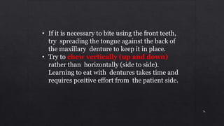 • If it is necessary to bite using the front teeth,
try spreading the tongue against the back of
the maxillary denture to keep it in place.
• Try to chew vertically (up and down)
rather than horizontally (side to side).
Learning to eat with dentures takes time and
requires positive effort from the patient side.
76
 
