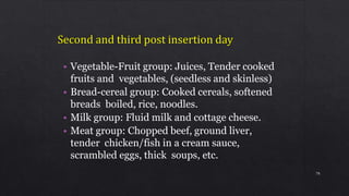 • Vegetable-Fruit group: Juices, Tender cooked
fruits and vegetables, (seedless and skinless)
• Bread-cereal group: Cooked cereals, softened
breads boiled, rice, noodles.
• Milk group: Fluid milk and cottage cheese.
• Meat group: Chopped beef, ground liver,
tender chicken/fish in a cream sauce,
scrambled eggs, thick soups, etc.
78
 