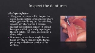 Fitting surfaces:
• Use gauze or cotton roll to inspect the
entire tissue surface for spicules or sharp
edges (gauze will snag on the spicules) ,
smooth any sharp areas if present.
• Inspect the posterior border - it should
be 2-3 mm thick, gradually tapering to
the soft palate , not thick or ending in a
sharp ledge.
• If necessary use a large acrylic bur to
blend any sharp changes in the flange
periphery with the art portion of the
denture.
8
 