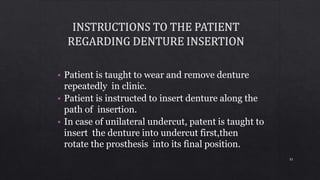 • Patient is taught to wear and remove denture
repeatedly in clinic.
• Patient is instructed to insert denture along the
path of insertion.
• In case of unilateral undercut, patent is taught to
insert the denture into undercut first,then
rotate the prosthesis into its final position.
81
 