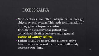 • New dentures are often interpreted as foreign
objects by oral system. This leads to stimulation of
salivary glands to produce saliva.
• If the flow is excessive, the patient may
complain of floating dentures and a general
excess of watery saliva.
• Patient should be assured that this over active
flow of saliva is normal reaction and will slowly
decrease over time. 83
 