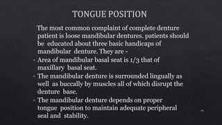 The most common complaint of complete denture
patient is loose mandibular dentures. patients should
be educated about three basic handicaps of
mandibular denture. They are -
• Area of mandibular basal seat is 1/3 that of
maxillary basal seat.
• The mandibular denture is surrounded lingually as
well as buccally by muscles all of which disrupt the
denture base.
• The mandibular denture depends on proper
tongue position to maintain adequate peripheral
seal and stability.
84
 