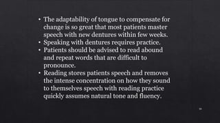 • The adaptability of tongue to compensate for
change is so great that most patients master
speech with new dentures within few weeks.
• Speaking with dentures requires practice.
• Patients should be advised to read abound
and repeat words that are difficult to
pronounce.
• Reading stores patients speech and removes
the intense concentration on how they sound
to themselves speech with reading practice
quickly assumes natural tone and fluency.
88
 