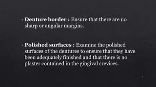 • Denture border : Ensure that there are no
sharp or angular margins.
• Polished surfaces : Examine the polished
surfaces of the dentures to ensure that they have
been adequately finished and that there is no
plaster contained in the gingival crevices.
9
 