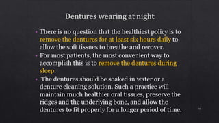 • There is no question that the healthiest policy is to
remove the dentures for at least six hours daily to
allow the soft tissues to breathe and recover.
• For most patients, the most convenient way to
accomplish this is to remove the dentures during
sleep.
• The dentures should be soaked in water or a
denture cleaning solution. Such a practice will
maintain much healthier oral tissues, preserve the
ridges and the underlying bone, and allow the
dentures to fit properly for a longer period of time. 90
 