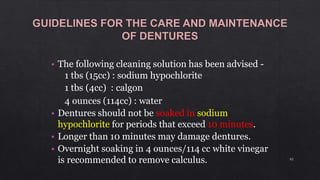 • The following cleaning solution has been advised -
1 tbs (15cc) : sodium hypochlorite
1 tbs (4cc) : calgon
4 ounces (114cc) : water
• Dentures should not be soaked in sodium
hypochlorite for periods that exceed 10 minutes.
• Longer than 10 minutes may damage dentures.
• Overnight soaking in 4 ounces/114 cc white vinegar
is recommended to remove calculus. 93
 