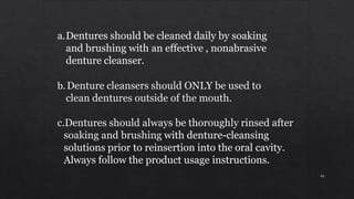 a.Dentures should be cleaned daily by soaking
and brushing with an effective , nonabrasive
denture cleanser.
b. Denture cleansers should ONLY be used to
clean dentures outside of the mouth.
c.Dentures should always be thoroughly rinsed after
soaking and brushing with denture-cleansing
solutions prior to reinsertion into the oral cavity.
Always follow the product usage instructions.
94
 