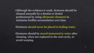 •Although the evidence is weak, dentures should be
cleaned annually by a dentist or dental
professional by using ultrasonic cleansers to
minimize biofilm accumulation over time.
•Dentures should never be placed in boiling water.
•Dentures should be stored immersed in water after
cleaning, when not replaced in the oral cavity, to
avoid warping.
95
 