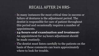 • In many instances the most critical time in success or
failure of dentures is the adjustment period. The
dentist is responsible for care of patient throughout
this period and occasionally requires a number of
appointments.
• 24-hours-oral examination and treatment-
An appointment for 24 hours adjustment should
be made routinely.
• The dentist must listen carefully to the patients on the
basis of these comments can learn approximately
where to look for trouble.
99
 