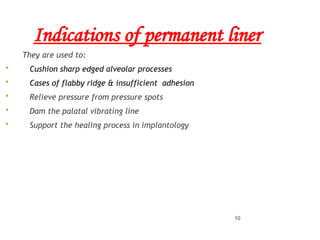 10
Indications of permanent liner
They are used to:
 Cushion sharp edged alveolar processes
 Cases of flabby ridge & insufficient adhesion
 Relieve pressure from pressure spots
 Dam the palatal vibrating line
 Support the healing process in implantology
 