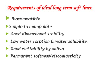 Requirements of ideal long term soft liner.
 Biocompatible
 Simple to manipulate
 Good dimensional stability
 Low water sorption & water solubility
 Good wettability by saliva
 Permanent softness/viscoelasticity
11
 