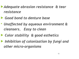 12
 Adequate abrasion resistance & tear
resistance
 Good bond to denture base
 Unaffected by aqueous environment &
cleansers, Easy to clean
 Color stability & good esthetics
 Inhibition of colonization by fungi and
other micro-organisms
 