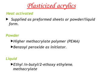 Plasticized acrylics
Heat activated
 Supplied as preformed sheets or powder/liquid
form.
Powder
Higher methacrylate polymer (PEMA)
Benzoyl peroxide as initiator.
Liquid
Ethyl /n-butyl/2-ethoxy ethylene
methacrylate
13
 