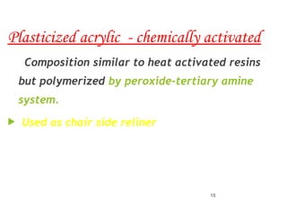 Plasticized acrylic - chemically activated
Composition similar to heat activated resins
but polymerized by peroxide-tertiary amine
system.
 Used as chair side reliner
15
 