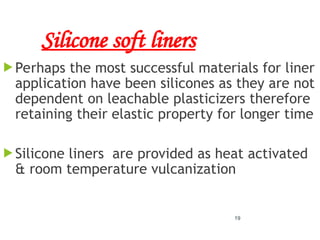 Silicone soft liners
 Perhaps the most successful materials for liner
application have been silicones as they are not
dependent on leachable plasticizers therefore
retaining their elastic property for longer time
 Silicone liners are provided as heat activated
& room temperature vulcanization
19
 