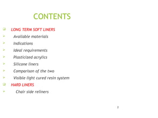 CONTENTS
 LONG TERM SOFT LINERS
 Available materials
 Indications
 Ideal requirements
 Plasticized acrylics
 Silicone liners
 Comparison of the two
 Visible light cured resin system
 HARD LINERS
 Chair side reliners
2
 