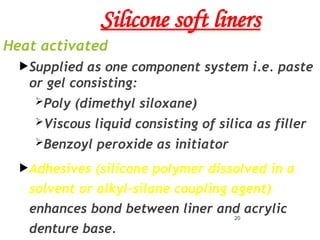 Silicone soft liners
Heat activated
Supplied as one component system i.e. paste
or gel consisting:
Poly (dimethyl siloxane)
Viscous liquid consisting of silica as filler
Benzoyl peroxide as initiator
Adhesives (silicone polymer dissolved in a
solvent or alkyl-silane coupling agent)
enhances bond between liner and acrylic
denture base.
20
 