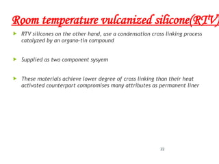 Room temperature vulcanized silicone(RTV)
 RTV silicones on the other hand, use a condensation cross linking process
catalyzed by an organo-tin compound
 Supplied as two component sysyem
 These materials achieve lower degree of cross linking than their heat
activated counterpart compromises many attributes as permanent liner
22
 