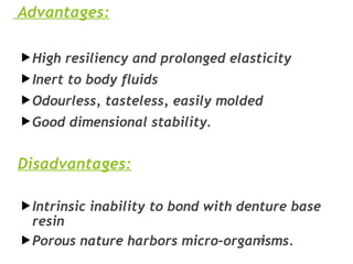 Advantages:
High resiliency and prolonged elasticity
Inert to body fluids
Odourless, tasteless, easily molded
Good dimensional stability.
Disadvantages:
Intrinsic inability to bond with denture base
resin
Porous nature harbors micro-organisms.
25
 