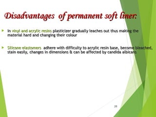 Disadvantages of permanent soft liner:
Disadvantages of permanent soft liner:
 In
In vinyl and acrylic resins
vinyl and acrylic resins plasticizer gradually leaches out thus making the
plasticizer gradually leaches out thus making the
material hard and changing their colour
material hard and changing their colour
 Silicone elastomers
Silicone elastomers adhere with difficulty to acrylic resin base, become bleached,
adhere with difficulty to acrylic resin base, become bleached,
stain easily, changes in dimensions & can be affected by candida albicans
stain easily, changes in dimensions & can be affected by candida albicans
28
 