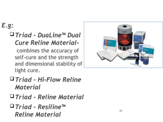 31
E.g:
Triad - DuaLine™ Dual
Cure Reline Material-
combines the accuracy of
self-cure and the strength
and dimensional stability of
light cure.
Triad - Hi-Flow Reline
Material
Triad - Reline Material
Triad - Resiline™
Reline Material
 