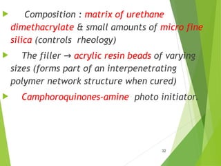 32
 Composition : matrix of urethane
dimethacrylate & small amounts of micro fine
silica (controls rheology)
 The filler → acrylic resin beads of varying
sizes (forms part of an interpenetrating
polymer network structure when cured)
 Camphoroquinones-amine photo initiator.
 