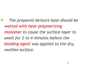 33
 The prepared denture base should be
wetted with heat-polymerizing
monomer to cause the surface layer to
swell for 2 to 4 minutes before the
bonding agent was applied to the dry,
swollen surface.
 
