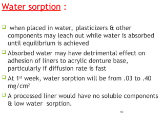 40
Water sorption :
 when placed in water, plasticizers & other
components may leach out while water is absorbed
until equilibrium is achieved
 Absorbed water may have detrimental effect on
adhesion of liners to acrylic denture base,
particularly if diffusion rate is fast
 At 1st
week, water sorption will be from .03 to .40
mg/cm2
 A processed liner would have no soluble components
& low water sorption.
 