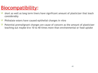 Biocompatibility:
 short as well as long term liners have significant amount of plasticizer that leach
considerably
 Phthalate esters have caused epithelial changes in vitro
 Potential premalignant changes are cause of concern as the amount of plasticizer
leaching out maybe bw 10 to 40 times more than environmental or food uptake
41
 