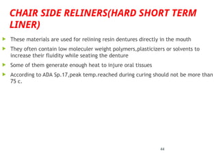 CHAIR SIDE RELINERS(HARD SHORT TERM
LINER)
 These materials are used for relining resin dentures directly in the mouth
 They often contain low moleculer weight polymers,plasticizers or solvents to
increase their fluidity while seating the denture
 Some of them generate enough heat to injure oral tissues
 According to ADA Sp.17,peak temp.reached during curing should not be more than
75 c.
44
 