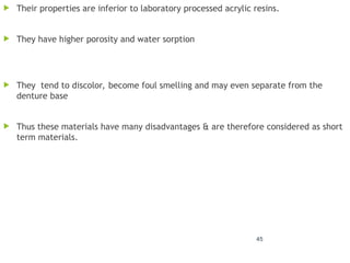 45
 Their properties are inferior to laboratory processed acrylic resins.
 They have higher porosity and water sorption
 They tend to discolor, become foul smelling and may even separate from the
denture base
 Thus these materials have many disadvantages & are therefore considered as short
term materials.
 