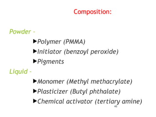 Composition:
Powder –
Polymer (PMMA)
Initiator (benzoyl peroxide)
Pigments
Liquid –
Monomer (Methyl methacrylate)
Plasticizer (Butyl phthalate)
Chemical activator (tertiary amine)
46
 