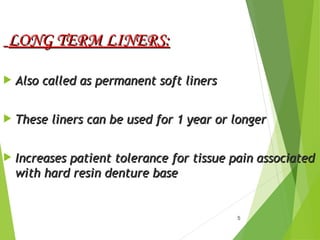 5
LONG TERM LINERS:
LONG TERM LINERS:
 Also called as permanent soft liners
Also called as permanent soft liners
 These liners can be used for 1 year or longer
These liners can be used for 1 year or longer
 Increases patient tolerance for tissue pain associated
Increases patient tolerance for tissue pain associated
with hard resin denture base
with hard resin denture base
 