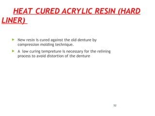 HEAT CURED ACRYLIC RESIN (HARD
LINER)
 New resin is cured against the old denture by
compression molding technique.
 A low curing tempreture is necessary for the relining
process to avoid distortion of the denture
52
 