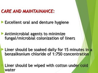 CARE AND MAINTAINANCE:
CARE AND MAINTAINANCE:
 Excellent oral and denture hygiene
Excellent oral and denture hygiene
 Antimicrobial agents to minimize
Antimicrobial agents to minimize
fungal/microbial colonization of liners
fungal/microbial colonization of liners
 Liner should be soaked daily for 15 minutes in a
Liner should be soaked daily for 15 minutes in a
benzalkonium chloride of 1:750 concentration
benzalkonium chloride of 1:750 concentration
 Liner should be wiped with cotton under cold
Liner should be wiped with cotton under cold
water
water
54
 