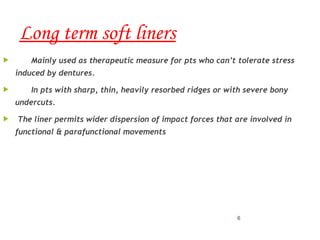 Long term soft liners
 Mainly used as therapeutic measure for pts who can’t tolerate stress
induced by dentures.
 In pts with sharp, thin, heavily resorbed ridges or with severe bony
undercuts.
 The liner permits wider dispersion of impact forces that are involved in
functional & parafunctional movements
6
 