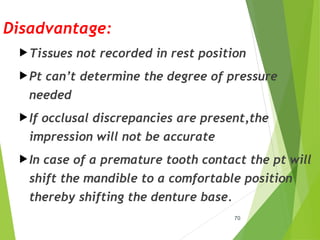 Disadvantage:
Tissues not recorded in rest position
Pt can’t determine the degree of pressure
needed
If occlusal discrepancies are present,the
impression will not be accurate
In case of a premature tooth contact the pt will
shift the mandible to a comfortable position
thereby shifting the denture base.
70
 