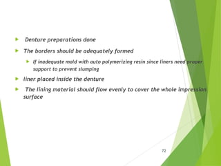  Denture preparations done
 The borders should be adequately formed
 If inadequate mold with auto polymerizing resin since liners need proper
support to prevent slumping
 liner placed inside the denture
 The lining material should flow evenly to cover the whole impression
surface
72
 