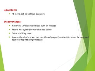 Advantage:
 Pt need not go without dentures
Disadvantages:
 Materials produce chemical burn on mucosa
 Result was often porous with bad odour
 Color stability poor
 In case the denture was not positioned properly material cannot be removed
easily to repeat the procedure.
77
 