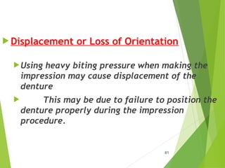  Displacement or Loss of Orientation
Using heavy biting pressure when making the
impression may cause displacement of the
denture
 This may be due to failure to position the
denture properly during the impression
procedure.
81
 