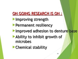 84
ON GOING RESEARCH IS ON :
ON GOING RESEARCH IS ON :
Improving strength
Improving strength
Permanent resiliency
Permanent resiliency
Improved adhesion to denture base
Improved adhesion to denture base
Ability to inhibit growth of
Ability to inhibit growth of
microbes
microbes
Chemical stability
Chemical stability
 