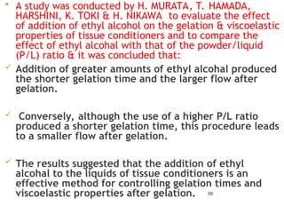  A study was conducted by H. MURATA, T. HAMADA,
HARSHINI, K. TOKI & H. NIKAWA to evaluate the effect
of addition of ethyl alcohol on the gelation & viscoelastic
properties of tissue conditioners and to compare the
effect of ethyl alcohal with that of the powder/liquid
(P/L) ratio & it was concluded that:
 Addition of greater amounts of ethyl alcohal produced
the shorter gelation time and the larger flow after
gelation.
 Conversely, although the use of a higher P/L ratio
produced a shorter gelation time, this procedure leads
to a smaller flow after gelation.
 The results suggested that the addition of ethyl
alcohal to the liquids of tissue conditioners is an
effective method for controlling gelation times and
viscoelastic properties after gelation. 86
 