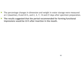 88
 The percentage changes in dimension and weight in water storage were measured
at 2 (baseline), 8 and 24 h, and 2, 4, 7, 14 and 21 days after specimen preparation.
 The results suggested that the period recommended for forming functional
impressions would be 24 h after insertion in the mouth.
 