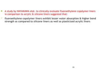  A study by HAYAKAWA etal. to clinically evaluate fluoroethylene copolymer liners
in comparison to acrylic & silicone liners suggested that:
 fluoroethylene copolymer liners exhibit lesser water absorption & higher bond
strength as compared to silicone liners as well as plasticized acrylic liners
89
 