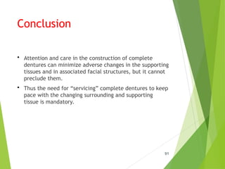 Conclusion
 Attention and care in the construction of complete
dentures can minimize adverse changes in the supporting
tissues and in associated facial structures, but it cannot
preclude them.
 Thus the need for “servicing” complete dentures to keep
pace with the changing surrounding and supporting
tissue is mandatory.
91
 