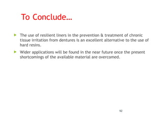 To Conclude…
 The use of resilient liners in the prevention & treatment of chronic
tissue irritation from dentures is an excellent alternative to the use of
hard resins.
 Wider applications will be found in the near future once the present
shortcomings of the available material are overcomed.
92
 