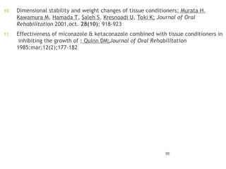 10. Dimensional stability and weight changes of tissue conditioners; Murata H,
Kawamura M, Hamada T, Saleh S, Kresnoadi U, Toki K; Journal of Oral
Rehabilitation 2001,oct. 28(10); 918-923
11. Effectiveness of miconazole & ketaconazole combined with tissue conditioners in
inhibiting the growth of ; Quinn DM;Journal of Oral Rehabilitation
1985:mar;12(2);177-182
95
 